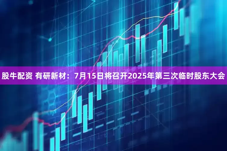 股牛配资 有研新材：7月15日将召开2025年第三次临时股东大会