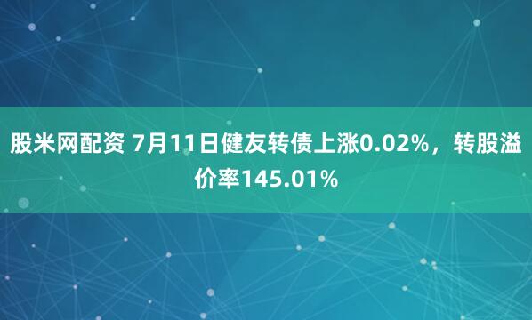 股米网配资 7月11日健友转债上涨0.02%，转股溢价率145.01%