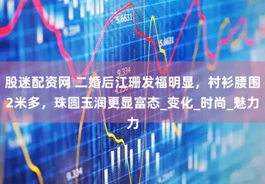 股迷配资网 二婚后江珊发福明显，衬衫腰围2米多，珠圆玉润更显富态_变化_时尚_魅力