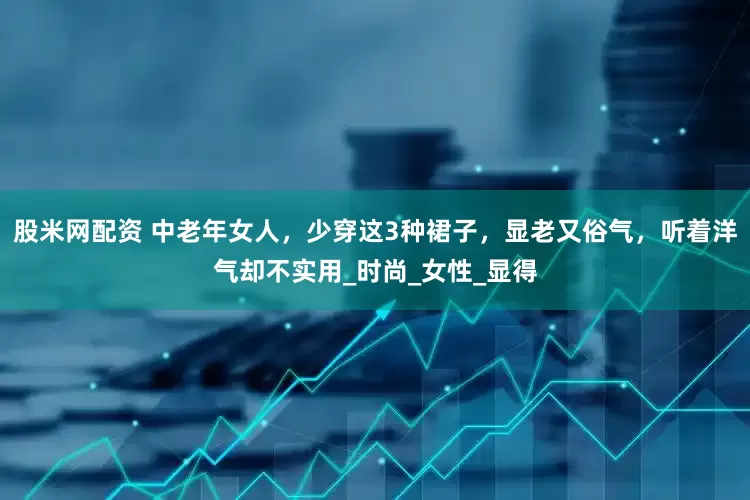 股米网配资 中老年女人，少穿这3种裙子，显老又俗气，听着洋气却不实用_时尚_女性_显得