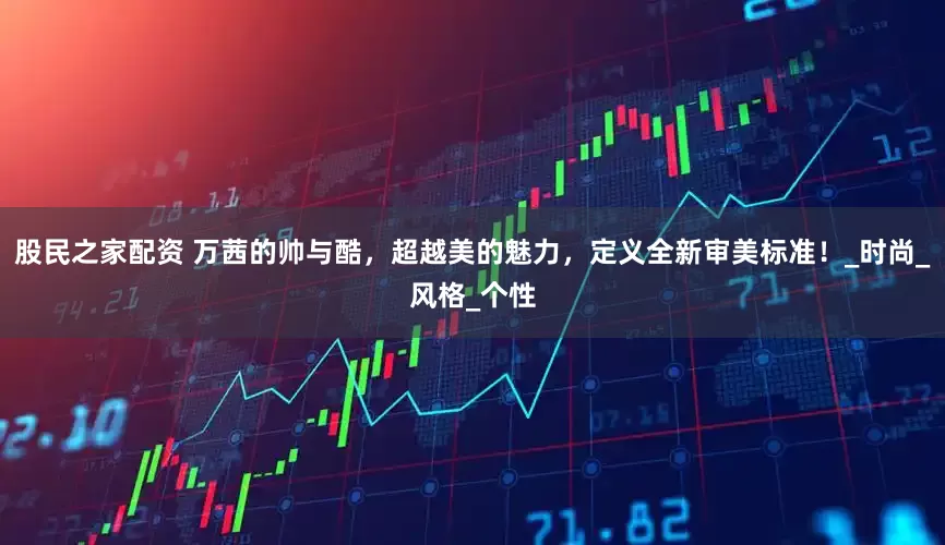 股民之家配资 万茜的帅与酷，超越美的魅力，定义全新审美标准！_时尚_风格_个性