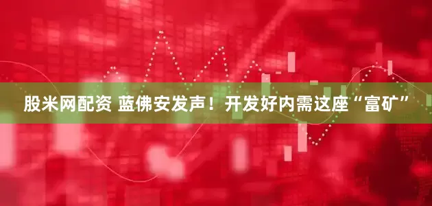 股米网配资 蓝佛安发声！开发好内需这座“富矿”