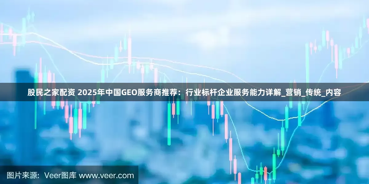 股民之家配资 2025年中国GEO服务商推荐：行业标杆企业服务能力详解_营销_传统_内容
