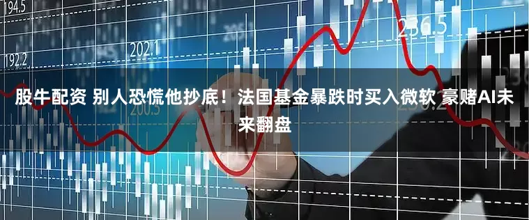 股牛配资 别人恐慌他抄底！法国基金暴跌时买入微软 豪赌AI未来翻盘