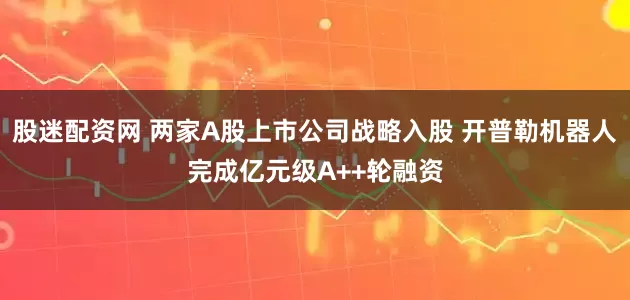 股迷配资网 两家A股上市公司战略入股 开普勒机器人完成亿元级A++轮融资