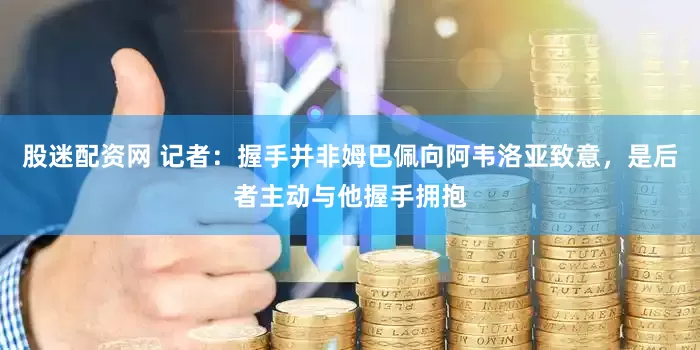股迷配资网 记者：握手并非姆巴佩向阿韦洛亚致意，是后者主动与他握手拥抱